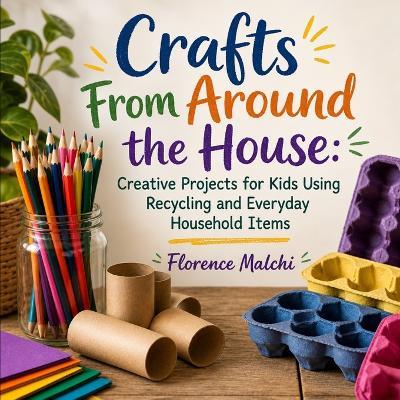 Crafts From Around the House: Creative Projects for Kids Using Recycling and Everyday Household Items: Eco-Friendly Upcycled Art Activities, DIY Toys, and Rainy Day Cardboard Projects for Kids Ages 3-12 - Florence Malchi - cover