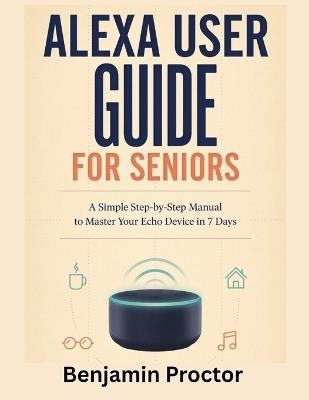 Alexa User Guide for Seniors: A Simple Step-by-Step Manual to Master Your Echo Device in 7 Days - Benjamin Proctor - cover