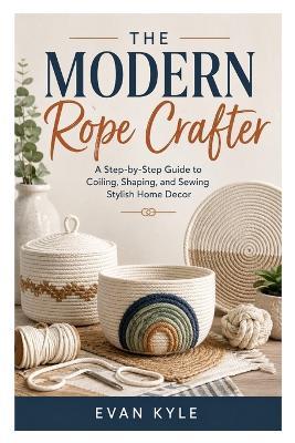 The Modern Rope Crafter: A Step-by-Step Guide to Coiling, Shaping, and Sewing Stylish Home Decor - Evan Kyle - cover