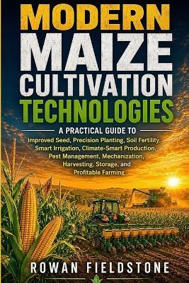 Modern maize cultivation technologies: A Practical Guide to Improved Seed, Precision Planting, Soil Fertility, Smart Irrigation, Climate-Smart Production, Pest Management, Mechanization, Harvesting, Storage, and Pr - Rowan Fieldstone - cover