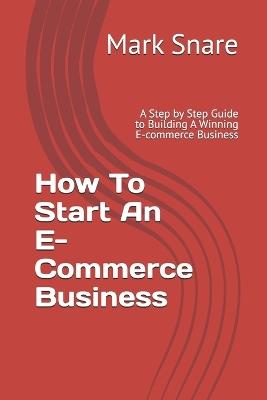 How To Start An E-Commerce Business: A Step by Step Guide to Building A Winning E-commerce Business - Mark Snare - cover