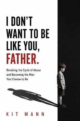 I Don't Want to Be Like You, Father: Breaking the Cycle of Abuse and Becoming the Man You Choose to Be - Kit Mann - cover
