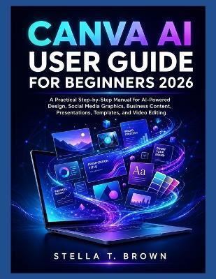 Canva AI User Guide for Beginners 2026: A Practical Step-by-Step Manual for AI-Powered Design, Social Media Graphics, Business Content, Presentations, Templates, and Video Editing - Stella T Brown - cover