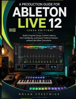 A Production Guide For Ableton Live 12 (2026 Edition): Build Complete Songs, Control Latency, Mix Confidently, and Export Polished Masters without Workflow Overwhelm - Nolan Crestwick - cover
