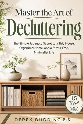 Master the Art of Decluttering: The Simple Japanese Secret to a Tidy House, Organized Home, and a Stress-Free Minimalist Life - Derek Dudding - cover