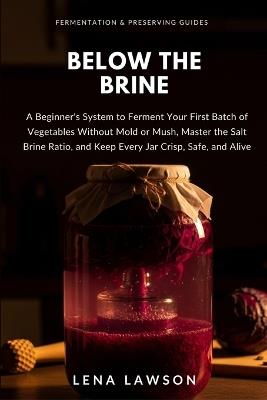 Below the Brine: A Beginner's System to Ferment Your First Batch of Vegetables Without Mold or Mush, Master the Salt Brine Ratio, and Keep Every Jar Crisp, Safe, and Alive - Lena Lawson - cover