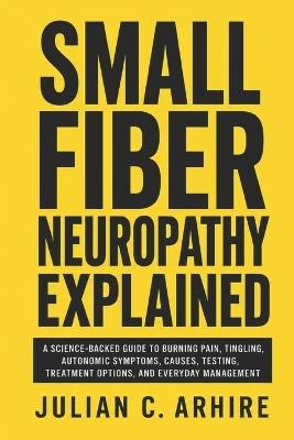 Small Fiber Neuropathy Explained: A Science-Backed Guide to Burning Pain, Tingling, Autonomic Symptoms, Causes, Testing, Treatment Options, and Everyday Management - Julian C Arhire - cover