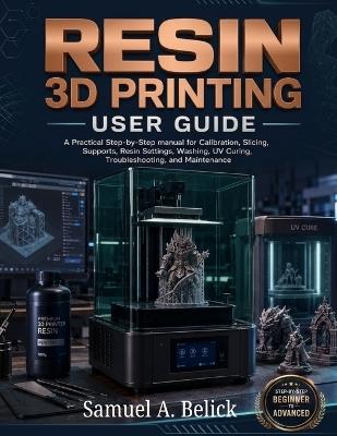 Resin 3D Printing User Guide: A Practical Step-by-Step manual for Calibration, Slicing, Supports, Settings, Washing, UV Curing, Troubleshooting, and Maintenance - Samuel A Belick - cover