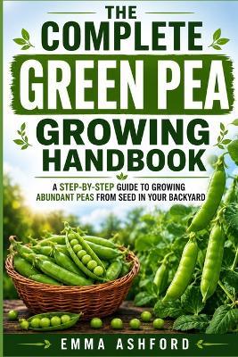 The Complete Green Pea Growing Handbook: A Step-by-Step Guide to Growing Abundant Peas from Seed in Your Backyard - Emma Ashford - cover