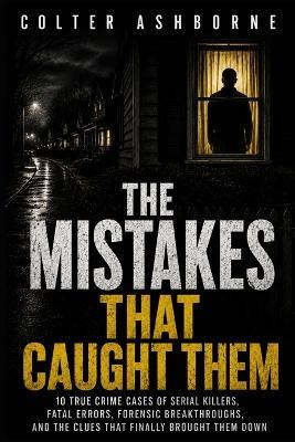 The Mistakes That Caught Them: 10 True Crime Cases of Serial Killers, Fatal Errors, Forensic Breakthroughs, and the Clues That Finally Brought Them Down - Colter Ashborne - cover