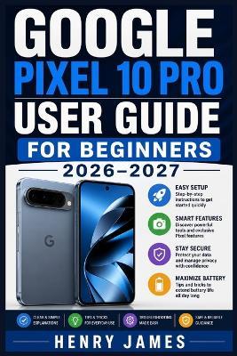 Google Pixel 10 Pro User Guide for Beginners 2026-2027: Unlock Every Feature on Your New Phone with Simple Setup, Photography, Connectivity, and Personalisation - Ideal for Seniors and Non-Technical Readers - - Henry James - cover