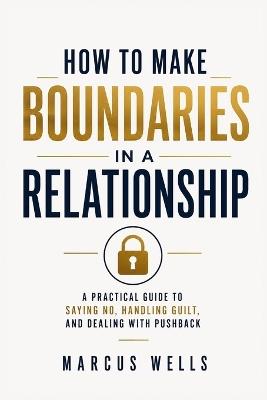 How To Make Boundaries In a Relationship: A Practical Guide to Saying No, Handling Guilt, and Dealing With Pushback - Marcus Wells - cover
