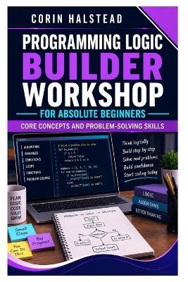 Programming Logic Builder Workshop for Absolute Beginners: Core Concepts and Problem-Solving Skills - Corin Halstead - cover