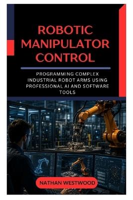 Robotic Manipulator Control: Programming Complex Industrial Robot Arms Using Professional AI and Software Tools - Nathan Westwood - cover