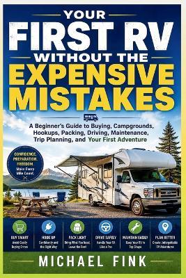 Your First RV Without the Expensive Mistakes: A Beginner's Guide to Buying, Campgrounds, Hookups, Packing, Driving, Maintenance, Trip Planning, and Your First Adventure - Michael Fink - cover