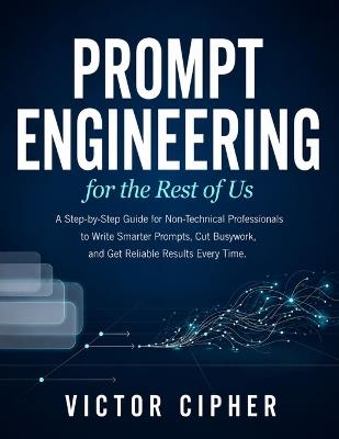 Prompt Engineering for the Rest of Us: A Step-by-Step Guide for Non-Technical Professionals to Write Smarter Prompts, Cut Busywork, and Get Reliable Results Every Time - Victor Cipher - cover