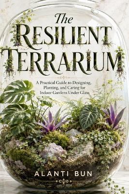 The Resilient Terrarium: A Practical Guide to Designing, Planting, and Caring for Indoor Gardens Under Glass - Alanti Bun - cover