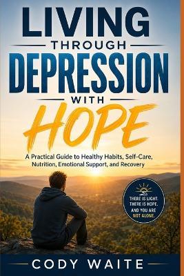 Living Through Depression with Hope: A Practical Guide to Healthy Habits, Self-Care, Nutrition, Emotional Support, and Recovery - Cody Waite - cover