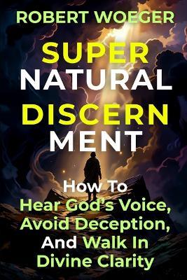 Supernatural Discernment: How To Hear God's Voice, Avoid Deception, And Walk In Divine Clarity - Robert Woeger - cover