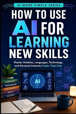 How to Use AI for Learning New Skills: Master Hobbies, Languages, Technology, and Personal Interests Faster than Ever - Knowledge Made Simple - cover