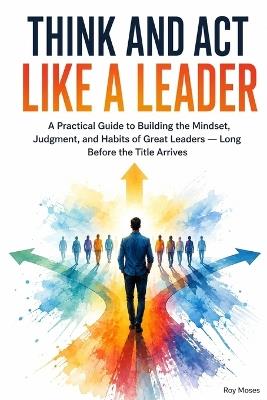 Think and Act Like a Leader: Practical Guide to Building the Mindset, Judgment, and Habits of Great Leaders - Roy Moses - cover