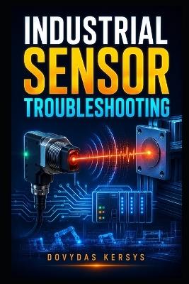 Industrial Sensor Troubleshooting: A Practical Guide to Diagnosing Proximity, Photoelectric, Pressure, Temperature, Flow, Level, Encoder, Analog, and PLC Sensor Faults - Dovydas Kersys - cover