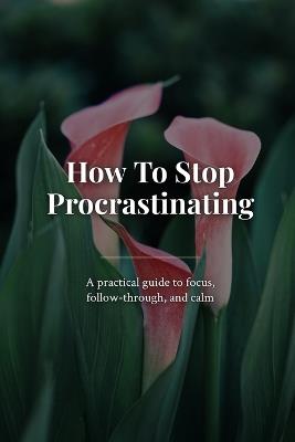 How To Stop Procrastinating: A practical guide to focus, follow-through, and calm - Marcus Cross - cover