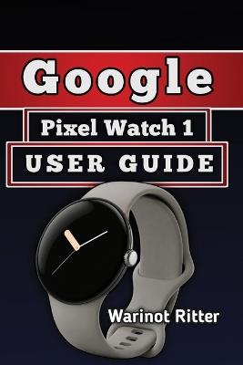 Google Pixel Watch 1 User Guide: A Practical Approach to Setup, Health and Fitness Tracking, and Troubleshooting - Warinot Ritter - cover