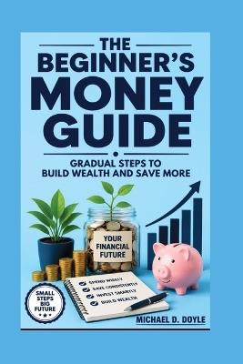 The Beginner's Money Guide: Gradual Steps to Build Wealth and Save More - Michael D Doyle - cover