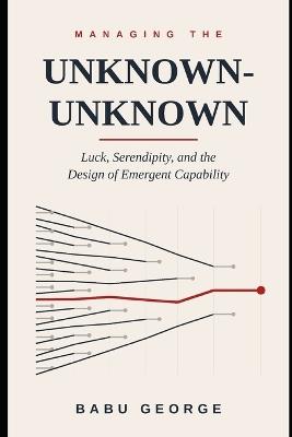 Managing the Unknown-Unknown: Luck, Serendipity, and the Design of Emergent Capability - Babu George - cover