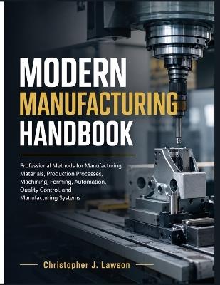 Modern Manufacturing Handbook: Professional Methods for Manufacturing Materials, Production Processes, Machining, Forming, Automation, Quality Control, and Manufacturing Systems - Christopher J Lawson - cover