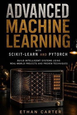 Advanced Machine Learning with Scikit-Learn and PyTorch: Build Intelligent Systems Using Real-World Projects and Proven Techniques - Ethan Carter - cover