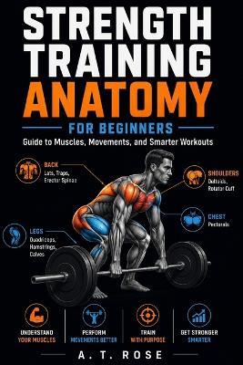 Strength Training Anatomy for Beginners: Guide to Muscles, Movements, and Smarter Workouts - A T Rose - cover