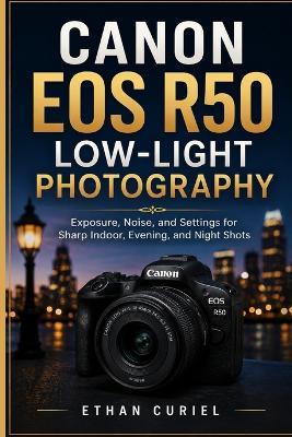 Canon EOS R50 Low-Light Photography: Exposure, Noise, and Settings for Sharp Indoor, Evening, and Night Shots - Ethan Curiel - cover