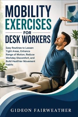 Mobility Exercises for Desk Workers: Easy Routines to Loosen Tight Areas, Enhance Range of Motion, Reduce Workday Discomfort, and Build Healthier Movement Habits - Gideon Fairweather - cover