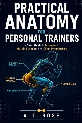 Practical Anatomy for Personal Trainers: A Clear Guide to Movement, Muscle Function, and Client Programming - A T Rose - cover