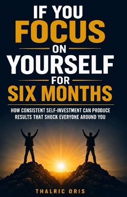 If You Focus on Yourself for Six Months: How Consistent Self-Investment Can Produce Results That Shock Everyone Around You - Thalric Oris - cover