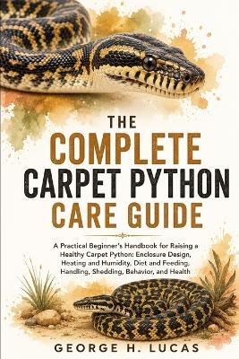 The Complete Carpet Python Care Guide: A Practical Beginner's Handbook for Raising a Healthy Carpet Python: Enclosure Design, Heating and Humidity, Diet and Feeding, Handling, Shedding, Behavior, Health Care, Common Problems, and Long-Term - George H Lucas - cover