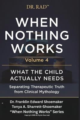 When Nothing Works Volume 4: WHAT THE CHILD ACTUALLY NEEDS Separating Therapeutic Truth from Clinical Mythology - Tonya Sharrett-Shoemaker,Franklin Shoemaker - cover