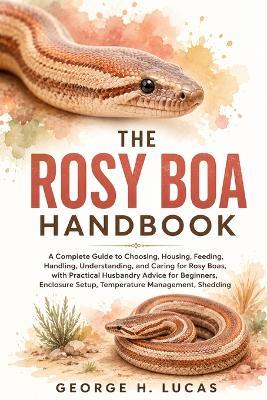 The Rosy Boa Handbook: A Complete Guide to Choosing, Housing, Feeding, Handling, Understanding, and Caring for Rosy Boas, with Practical Husbandry Advice for Beginners, Enclosure Setup, Temperature Management, Shedding - George H Lucas - cover