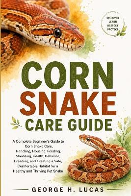 Corn Snake Care Guide: A Complete Beginner's Guide to Corn Snake Care, Handling, Housing, Feeding, Shedding, Health, Behavior, Breeding, and Creating a Safe, Comfortable Habitat for a Healthy and Thriving Pet Snake - George H Lucas - cover