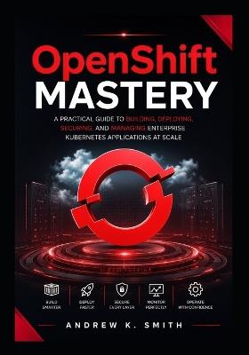 OpenShift Mastery: A Practical Guide to Building, Deploying, Securing, and Managing Enterprise Kubernetes Applications at Scale - Andrew K Smith - cover
