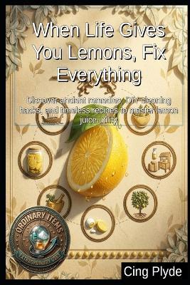 When Life Gives You Lemons, Fix Everything: Discover ancient remedies, DIY cleaning hacks, and timeless recipes to master lemon juice utility - Cing Plyde - cover