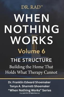 WHEN NOTHING WORKS Volume 6: THE STRUCTURE Building the Home That Holds What Therapy Cannot - Tonya Sharrett-Shoemaker,Franklin Shoemaker - cover