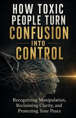 How Toxic People Turn Confusion Into Control: Recognizing Manipulation, Reclaiming Clarity, and Protecting Your Peace - Tony Hicks - cover