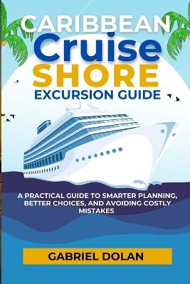 Caribbean Cruise Shore Excursion Guide: A Practical Guide to Smarter Planning, Better Choices, and Avoiding Costly Mistakes - Gabriel Dolan - cover