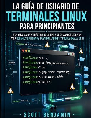 La Guía de Usuario de Terminales Linux Para Principiantes: Una Guía Clara Y Práctica de la Línea de Comandos de Linux Para Usuarios Cotidianos, Desarrolladores Y Profesionales de Ti - Scott Benjamin - cover