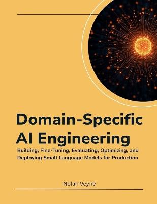 Domain-Specific AI Engineering: Building, Fine-Tuning, Evaluating, Optimizing, and Deploying Small Language Models for Production - Nolan Veyne - cover