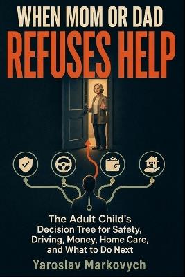 When Mom or Dad Refuses Help: The Adult Child's Decision Tree for Safety, Driving, Money, Home Care, and What to Do Next - Yaroslav Markovych - cover