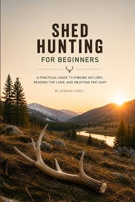 Shed Hunting for Beginners: A Practical Guide to Finding Deer and Elk Antlers, Reading Habitat, Timing Your Search, and Finding More Sheds - Serhan Zingil - cover